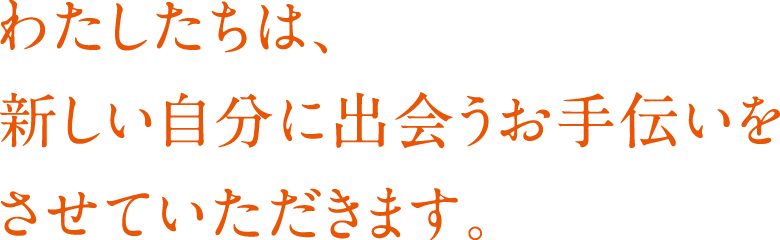 わたしたちは、新しい自分に出会うお手伝いをさせていただきます。